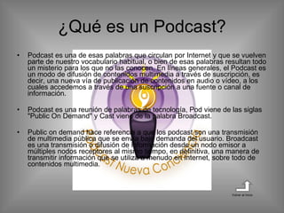 ¿Qué es un Podcast? Podcast es una de esas palabras que circulan por Internet y que se vuelven parte de nuestro vocabulario habitual, o bien de esas palabras resultan todo un misterio para los que no las conocen. En líneas generales, el Podcast es un modo de difusión de contenidos multimedia a través de suscripción, es decir, una nueva vía de publicación de contenidos en audio o vídeo, a los cuales accedemos a través de una suscripción a una fuente o canal de información.  Podcast es una reunión de palabras de tecnología, Pod viene de las siglas "Public On Demand" y Cast viene de la palabra Broadcast. Public on demand hace referencia a que los podcast son una transmisión de multimedia pública que se envía bajo demanda del usuario. Broadcast es una transmisión o difusión de información desde un nodo emisor a múltiples nodos receptores al mismo tiempo, en definitiva, una manera de transmitir información que se utiliza a menudo en Internet, sobre todo de contenidos multimedia.  Volver al inicio 
