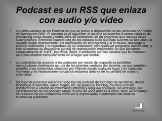Podcast es un RSS que enlaza con audio y/o vídeo La particularidad de los Podcast es que se ponen a disposición de las personas por medio de suscripción RSS. El sistema es el siguiente: el usuario se suscribe a tantos canales de podcasting como desea y todos ellos se centralizan en un programa que maneja estas suscripciones. Entonces cuando uno de los canales a los que está suscrito se actualiza, el usuario recibe directamente una notificación en el programa y si lo desea, descarga el archivo multimedia y lo reproduce en su ordenador, con cualquier programa reproductor, o bien sincroniza su dispositivo portatil de reproducción multimedia (lo que llamamos coloquialmente el "mp3", tipo iPod, Zend, o similares) con los canales que le interesan, para escucharlos tranquilamente en el lugar que desee.  La posibilidad de acceder a los podcasts por medio de dispositivos portátiles reproductores multimedia es una de las grandes ventajas del sistema, ya que permiten acceder a los contenidos ofrecidos por Internet desde cualquier lugar y en cualquier momento y no necesariamente cuando estamos delante de la pantalla de nuestro ordenador.  En Internet podemos encontrar todo tipo de podcast de todo tipo de temáticas, desde tecnología a deportes, salud, hogar, etc. Al igual que los blog, muchos podcast acostumbran a utilizar un tratamiento informal y lenguaje coloquial, sin embargo, las características de los podcast varían mucho de unos autores a otros, tanto en el tiempo de duración de los contenidos como en lo improvisado o elaborado del material multimedia publicado.  Volver al inicio 