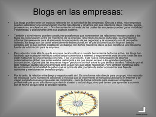 Blogs en las empresas: Los blogs pueden tener un impacto relevante en la actividad de las empresas. Gracias a ellos, más empresas pueden establecer una comunicación mucho más directa y dinámica con sus colectivos clave (clientes, socios, proveedores, empleados, etc.). Son herramientas a través de las cuales las empresas pueden ganar visibilidad y notoriedad, y posicionarse ante sus públicos objetivo.  También a nivel interno pueden constituirse plataformas que incrementen las relaciones interpersonales y los flujos de comunicación entre los miembros de la empresa, reforzando los lazos culturales, la organización informal (tan relevante para el adecuado funcionamiento de los negocios) y la vinculación con la compañía. Además, los blogs son un canal esencialmente bidireccional, en el que la comunicación fluye en ambos sentidos, por lo que permite establecer un diálogo con dichos colectivos clave lo que constituye una riquísima fuente de información para la empresa. Pero además, más allá de que la empresa decida utilizar o no esta herramienta de forma activa, los blogs han facilitado que cualquier individuo pueda lanzar contenidos a internet, y seguramente más de uno y más de dos están hablando de una empresa concreta, o de un producto. Esta nueva comunicación de alcance potencialmente global, que antes estaba restringida a los que tenían acceso a los grandes medios de comunicación, supone que las empresas hayan perdido el control sobre lo que se dice de ellas. Viéndolo por el lado negativo, quizás sea una amenaza ante la que hay que saber reaccionar. Pero también constituye para las empresas la oportunidad de saber qué se opina de ella, y el reto de saber aprovechar ese flujo de opiniones y menciones en beneficio propio. Por lo tanto, la relación entre blogs y negocios está ahí. De una forma más directa para un grupo más reducido de iniciativas (cuyo número irá creciendo a medida que se incremente el mercado publicitario en Internet y se vayan sumando nuevas propuestas de contenidos), pero de forma indirecta para cualquier empresa o profesional que ya no sólo tienen que decidir si usan o no los blogs, sino que tienen que aprender a convivir con el hecho de que otros sí decidan hacerlo. Volver al inicio 