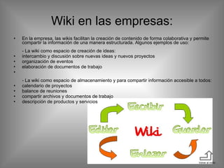 Wiki en las empresas: En la empresa, las wikis facilitan la creación de contenido de forma colaborativa y permite compartir la información de una manera estructurada. Algunos ejemplos de uso:  - La wiki como espacio de creación de ideas:  intercambio y discusión sobre nuevas ideas y nuevos proyectos  organización de eventos  elaboración de documentos de trabajo - La wiki como espacio de almacenamiento y para compartir información accesible a todos:  calendario de proyectos  balance de reuniones  compartir archivos y documentos de trabajo  descripción de productos y servicios Volver al inicio 