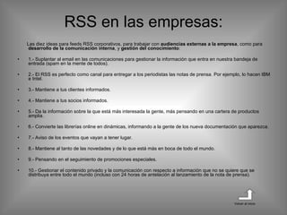 RSS en las empresas: Las diez ideas para feeds RSS corporativos, para trabajar con  audiencias externas a la empresa , como para  desarrollo de la comunicación interna , y  gestión del conocimiento : 1.- Suplantar al email en las comunicaciones para gestionar la información que entra en nuestra bandeja de entrada (spam en la mente de todos). 2.- El RSS es perfecto como canal para entregar a los periodistas las notas de prensa. Por ejemplo, lo hacen IBM e Intel. 3.- Mantiene a tus clientes informados. 4.- Mantiene a tus socios informados. 5.- Da la información sobre la que está más interesada la gente, más pensando en una cartera de productos amplia. 6.- Convierte las librerías online en dinámicas, informando a la gente de los nueva documentación que aparezca. 7.- Aviso de los eventos que vayan a tener lugar. 8.- Mantiene al tanto de las novedades y de lo que está más en boca de todo el mundo. 9.- Pensando en el seguimiento de promociones especiales. 10.- Gestionar el contenido privado y la comunicación con respecto a información que no se quiere que se distribuya entre todo el mundo (incluso con 24 horas de antelación al lanzamiento de la nota de prensa). Volver al inicio 