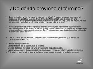 ¿De dónde proviene el término? Para entender de donde viene el término de Web 2.0 tenemos que remontarnos al momento en que Dale Dougherty de O’Reilly Media utilizó este término en una conferencia en la que compartió una lluvia de ideas junto a Craig Cline de MediaLive. En dicho evento se hablaba del renacimiento y evolución de la Web. Constantemente estaban surgiendo nuevas aplicaciones y sitios con sorprendentes funcionalidades. Y así se dio la pauta para la Web 2.0 conference que arranca en el 2004 y hoy en día se realiza anualmente en San Francisco, con eventos adicionales utilizando la marca en otros países. En la charla inicial del Web Conference se habló de los principios que tenían las aplicaciones Web 2.0: - La Web es la plataforma - La información es lo que mueve al Internet - Efectos de la red movidos por una arquitectura de participación. - La innovación surge de características distribuidas por desarrolladores independientes. - El fin del círculo de adopción de software pues tenemos servicios en beta perpetuo  Volver al inicio 