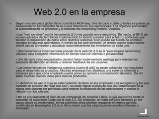 Web 2.0 en la empresa Según una encuesta global de la consultora McKinsey, tres de cada cuatro grandes empresas ya implementaron herramientas de la nueva Internet en sus operaciones. Los objetivos principales: la automatización de procesos y el fomento del networking interno. Veamos... • Los "web services" son la herramienta 2.0 más popular entre ejecutivos. De hecho, el 80 % de los encuestados declaró haber implementado (o tenerlo previsto para el futuro) softwares que facilitan la transmisión de datos entre distintos sistemas. Esto puede ser fuente de enormes ventajas en algunas actividades. A través de los web services, un retailer puede comunicarse online con su proveedor y actualizar automáticamente los inventarios de cada uno. • Otra herramienta inmensamente popular de la web biz 2.0 es el "peer-to-peer networking", utilizado para compartir información en tiempo real con clientes o proveedores. • Uno de cada cinco encuestados declaró haber implementado weblogs para mejorar los procesos de atención al cliente y obtener feedback de los usuarios. • Las herramientas de inteligencia colectiva (como el wiki) se están volviendo muy populares para el desarrollo de productos. Muchas empresas han diseñado una serie de sistemas y procesos para que cada empleado pueda poner su opinión a consideración del resto. De ahí salen muchas buenas ideas para nuevos productos. En definitiva, la web 2.0 ya se está metiendo de lleno en las empresas. Los rezagados (y los que estaban en posición de "wait and see") se están dando cuenta de que las herramientas de la nueva web pueden ser perfectas para mejorar la eficiencia de las operaciones y aceitar la relación con los clientes. Este es precisamente el caso de las compañías de América Latina, cuyos ejecutivos hasta el presente no apostaron fuerte por la web 2.0. Sin embargo, en vista del éxito obtenido en los casos donde se implementó, en los próximos años piensan recuperar el terreno perdido invirtiendo en tecnologías 2.0 a un ritmo mayor que las corporaciones estadounidenses o europeas. Volver al inicio 