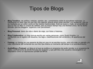 Tipos de Blogs Blog Temático , de política, noticias, opinión, etc.: comentarios sobre la actualidad noticiosa. Lo interesante en este caso es que hay una relación directa entre quien escribe y su audiencia, que no es mediada por un editor como en los medios tradicionales. Esto es bueno y malo, en el sentido de que no hay un filtro ni control de calidad, pero al mismo tiempo hay una libertad única. Se ha dicho también que los bloggers " jugamos a ser periodistas ". Blog Personal : diario de vida o diario de viaje, con fotos o historias. Blog Colaborativo : un blog que es escrito por varias personas, como Sushi Knights. Lo compartido es el registro de usuarios, los tags o clasificaciones del contenido y la apariencia del sitio.  Fotolog : un fotolog es una especie de blog en que no se escribe mucho, sino a lo más un párrafo y lo más importante del contenido es una foto que ilustra un momento del tiempo o un acontecimiento. AudioBlog o Podcast : un blog en el que se publica un programa de audio (similar a un programa de radio), normalmente de 20-60 minutos de duración y que permite a los usuarios descargarlo a un dispositivo como un reproductor portátil de MP3s. Volver al inicio 