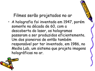 Filmes serão projetados no ar
• A holografia foi inventada em 1947, porém
somente na década de 60, com a
descoberta do laser, os hologramas
passaram a ser produzidos eficientemente.
Um dos pioneiros de então também
responsável por ter inventado, em 1986, no
Media Lab, um sistema que projeta imagens
holográficas no ar.
 