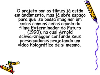 O projeto par os filmes já estãoO projeto par os filmes já estão
em andamento, mas já abre espaçoem andamento, mas já abre espaço
para que se possa imaginar empara que se possa imaginar em
casas comuns cenas aquela docasas comuns cenas aquela do
filme Exterminador do Futurofilme Exterminador do Futuro
(1990), na qual Arnold(1990), na qual Arnold
schwarznegger confunde seusschwarznegger confunde seus
perseguidores projetando umperseguidores projetando um
vídeo holográfico de si mesmo.vídeo holográfico de si mesmo.
 