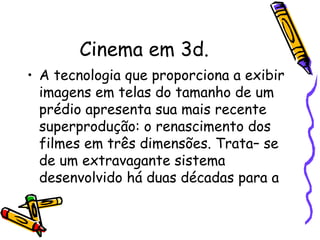 Cinema em 3d.
• A tecnologia que proporciona a exibir
imagens em telas do tamanho de um
prédio apresenta sua mais recente
superprodução: o renascimento dos
filmes em três dimensões. Trata– se
de um extravagante sistema
desenvolvido há duas décadas para a
 