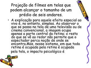 Projeção de filmes em telas que
podem alcançar o tamanho de um
prédio de seis andares.
• A explicação para aquele efeito especial ao
vivo é, no entanto, simples. Ao observar o
que se passa na tela de uma televisão ou de
cinema convencional, a imagem ocupa
apenas a parte central da retina; o resto
do que se vê ao redor não permite que o
espectador perca noção de onde se
encontra.Mas, nesse sistema, em que toda
retina é ocupada pela retina é ocupada
pela tela, o impacto psicológico é
 