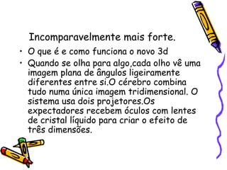Incomparavelmente mais forte.
• O que é e como funciona o novo 3d
• Quando se olha para algo,cada olho vê uma
imagem plana de ângulos ligeiramente
diferentes entre si.O cérebro combina
tudo numa única imagem tridimensional. O
sistema usa dois projetores.Os
expectadores recebem óculos com lentes
de cristal líquido para criar o efeito de
três dimensões.
 