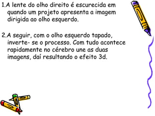 1.A lente do olho direito é escurecida em
quando um projeto apresenta a imagem
dirigida ao olho esquerdo.
2.A seguir, com o olho esquerdo tapado,
inverte- se o processo. Com tudo acontece
rapidamente no cérebro une as duas
imagens, daí resultando o efeito 3d.
 