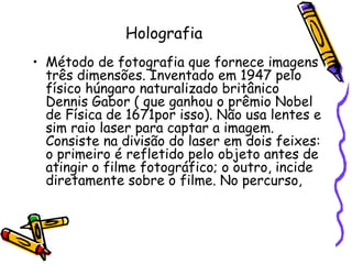 Holografia
• Método de fotografia que fornece imagens
três dimensões. Inventado em 1947 pelo
físico húngaro naturalizado britânico
Dennis Gabor ( que ganhou o prêmio Nobel
de Física de 1671por isso). Não usa lentes e
sim raio laser para captar a imagem.
Consiste na divisão do laser em dois feixes:
o primeiro é refletido pelo objeto antes de
atingir o filme fotográfico; o outro, incide
diretamente sobre o filme. No percurso,
 