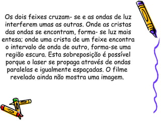 Os dois feixes cruzam- se e as ondas de luz
interferem umas as outras. Onde as cristas
das ondas se encontram, forma- se luz mais
entesa; onde uma crista de um feixe encontra
o intervalo de onda de outro, forma-se uma
região escura. Esta sobreposição é possível
porque o laser se propaga através de ondas
paralelas e igualmente espaçadas. O filme
revelado ainda não mostra uma imagem.
 