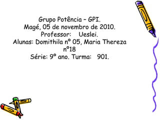 Grupo Potência – GPI.
Magé, 05 de novembro de 2010.
Professor: Ueslei.
Alunas: Domithila nº 05, Maria Thereza
nº18
Série: 9º ano. Turma: 901.
 