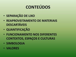 CONTEÚDOS
• SEPARAÇÃO DE LIXO
• REAPROVEITAMENTO DE MATERIAIS
  DESCARTÁVEIS
• QUANTIFICAÇÃO
• FUNCIONAMENTO NOS DIFERENTES
  CONTEXTOS, ESPAÇOS E CULTURAS
• SIMBOLOGIA
• VALORES
 