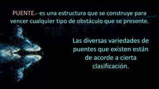 PUENTE.- es una estructura que se construye para
vencer cualquier tipo de obstáculo que se presente.
Las diversas variedades de
puentes que existen están
de acorde a cierta
clasificación.
 