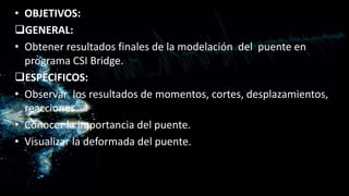 • OBJETIVOS:
GENERAL:
• Obtener resultados finales de la modelación del puente en
programa CSI Bridge.
ESPECIFICOS:
• Observar los resultados de momentos, cortes, desplazamientos,
reacciones.
• Conocer la importancia del puente.
• Visualizar la deformada del puente.
 