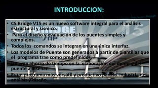 INTRODUCCION:
• CSiBridge V15 es un nuevo software integral para el análisis
estructural y sísmico.
• Para el diseño y evaluación de los puentes simples y
complejos.
• Todos los comandos se integran en una única interfaz.
• Los modelos de Puente son generados a partir de plantillas que
el programa trae como predefinidos.
• Un gran ahorro de tiempo en la elaboración del modelo del
puente a diseñar.
• Es un programa más versátil y productivo para la industria del
análisis y diseño.
 
