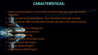 CARACTERÍSTICAS:
• Según su funcionalidad.- Es un Puente Losa Sobre Vigas tipo cajón con Sección
Parabólica
• Según su material de conformación.- Es un Puente de Hormigón Armado.
• Tiene una luz de: 300m con dos pilas centrales ubicadas a 75m desde cada pila
lateral.
• El hormigón tiene f´c= 300 kg/cm2
• El ancho del puente es de 15 m
• Carga de poste 40.75 Kg.
• Carga de Baranda 54,23 Kg/m Lineal.
• Carga de Aceras 361,5 Kg/m
• Carga de Asfalto 60 Kg/m2
• Carga Peatonal 439,42 Kg/m2
 