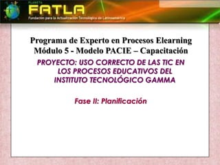 Programa de Experto en Procesos Elearning Módulo 5 - Modelo PACIE – Capacitación PROYECTO: USO CORRECTO DE LAS TIC EN LOS PROCESOS EDUCATIVOS DEL INSTITUTO TECNOLÓGICO GAMMA Fase II: Planificación 