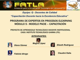 Equipo: Q - Docentes de Calidad
“Capacitación Docente hacia la Excelencia Educativa”

PROGRAMA DE EXPERTOS EN PROCESOS ELEARNING
   MÓDULO 5 - MODELO PACIE – CAPACITACIÓN

PROYECTO DE APRENDIZAJE TECNOLÓGICO DOCENTE INSTITUCIONAL
         CASO: INSTITUTO TECNOLÓGICO GAMMA (ITG)
                    INTEGRANTES:


                     Magna López
   Diana Gómez                              Elizeth Rodríguez



   Fabiola Idrogo                            Claudini Dalis
 