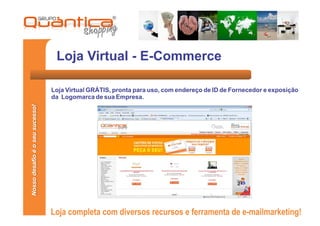 Loja Virtual - E-Commerce

                                 Loja Virtual GRÁTIS, pronta para uso, com endereço de ID de Fornecedor e exposição
                                 da Logomarca de sua Empresa.
Nosso desafio é o seu sucesso!




                                 Loja completa com diversos recursos e ferramenta de e-mailmarketing!
 