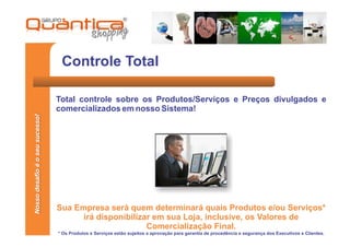 Controle Total

                                 Total controle sobre os Produtos/Serviços e Preços divulgados e
                                 comercializados em nosso Sistema!
Nosso desafio é o seu sucesso!




                                 Sua Empresa será quem determinará quais Produtos e/ou Serviços*
                                       irá disponibilizar em sua Loja, inclusive, os Valores de
                                                        Comercialização Final.
                                 * Os Produtos e Serviços estão sujeitos a aprovação para garantia de procedência e segurança dos Executivos e Clientes.
 