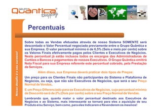 Percentuais

                                 Sobre todas as Vendas efetuadas através de nosso Sistema SOMENTE será
                                 descontado o Valor Percentual negociado previamente entre o Grupo Quântica e
                                 sua Empresa. O valor percentual mínimo é de 6,5% (Seis e meio por cento) sobre
Nosso desafio é o seu sucesso!




                                 os Valores Finais efetivamente pagos pelos Clientes e Executivos de Negócios.
                                 Neste percentual já estão inclusos todos os encargos das Administradoras de
                                 Cartões e Bancos e pagamentos de nossos Executivos. O Grupo Quântica emitirá
                                 Nota Fiscal para sua Empresa referente este percentual cobrado, pela Prestação
                                 de Serviços .
                                         Além disso, sua Empresa deverá praticar dois tipos de Preços:
                                 Um preço para os Clientes Finais não participantes do Sistema e Plataforma de
                                 Negócios, ou seja, que não são Executivos de Negócios, que será o seu Preço
                                 Normal de Vendas.
                                 E um Preço Diferenciado para os Executivos de Negócios, cujo percentual mínimo
                                 de Desconto será de 2% (Dois por cento) sobre o seu Preço Normal de Vendas.
                                 Lembrando que, quanto maior o valor percentual destinado aos Executivos de
                                 Negócios e ao Sistema, mais interessante se tornará para eles a aquisição de seu
                                 Produto e/ou Serviço, bem como, para eles Indicarem e Revenderem os mesmos!
 
