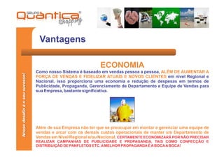 Vantagens

                                                              ECONOMIA
                                 Como nosso Sistema é baseado em vendas pessoa a pessoa, ALÉM DE AUMENTAR A
Nosso desafio é o seu sucesso!




                                 FORÇA DE VENDAS E FIDELIZAR ATUAIS E NOVOS CLIENTES em nível Regional e
                                 Nacional, isso proporciona uma economia e redução de despesas em termos de
                                 Publicidade, Propaganda, Gerenciamento de Departamento e Equipe de Vendas para
                                 sua Empresa, bastante significativa.




                                 Além de sua Empresa não ter que se preocupar em montar e gerenciar uma equipe de
                                 vendas e arcar com os demais custos operacionais de manter um Departamento de
                                 Vendas em Nível Regional e/ou Nacional. CERTAMENTE ECONOMIZARÁ POR NÃO PRECISAR
                                 REALIZAR CAMPANHAS DE PUBLICIDADE E PROPAGANDA, TAIS COMO CONFECÇÃO E
                                 DISTRIBUIÇÃO DE PANFLETOS ETC. A MELHOR PROPAGANDA É A BOCA A BOCA!
 