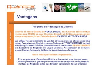 Vantagens

                                                 Programa de Fidelização de Clientes

                                 Através de nosso Sistema de VENDA DIRETA, sua Empresa poderá efetuar
Nosso desafio é o seu sucesso!




                                 vendas para TODOS os seus Clientes e Executivos de Negócios que estejam
                                 comprando dentro do seu Estabelecimento EM ATÉ 12 VEZES SEM JUROS.

                                 Ao utilizar nossa ferramenta de Vendas Diretas para seus Clientes que NÃO
                                 sejam Executivos de Negócios, nosso Sistema AUTOMATICAMENTE enviará
                                 convites para esses Clientes, convidando-os à se tornarem GRATUITAMENTE
                                 um Executivo de Negócios do Grupo Quântica. Ao aceitarem os convites,
                                 esses Clientes farão parte da Rede de Negócios de sua Empresa.

                                                 Isso é mais que Fidelizar simplesmente...

                                   É, principalmente, Estimular e Motivar o Consumo, uma vez que esses
                                  Clientes passarão a ganhar por consumir de sua Empresa e das pessoas
                                   da Rede de Negócios delas que também comprarem de sua Empresa!
 
