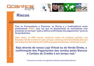 Riscos

                                 Para os Fornecedores e Parceiros, os Riscos e a Inadimplência serão
                                 praticamente ZERO, uma vez que só despacharão as mercadorias e/ou
                                 prestarão os serviços "após a efetiva confirmação dos pagamentos" junto ao
Nosso desafio é o seu sucesso!




                                 Grupo Quântica.

                                 Além disso, se NÃO houver nenhuma venda em qualquer período, sua
                                 Empresa não terá nenhum custo, tal qual, cobrança de mensalidade pelo uso
                                 das máquinas de Cartões de Crédito que paga atualmente, vendendo ou não.

                                 Seja através de nossa Loja Virtual ou da Venda Direta, a
                                 confirmação dos Pagamentos das vendas pelos Bancos
                                          e Cartões de Crédito é em tempo real.*

                                            * Exceto para as vendas com pagamentos efetuados através Boleto Bancário.
 