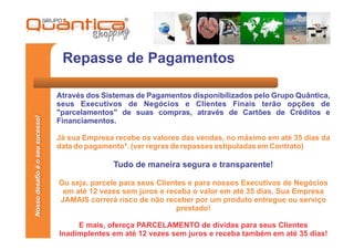 Repasse de Pagamentos

                                 Através dos Sistemas de Pagamentos disponibilizados pelo Grupo Quântica,
                                 seus Executivos de Negócios e Clientes Finais terão opções de
                                 "parcelamentos" de suas compras, através de Cartões de Créditos e
Nosso desafio é o seu sucesso!




                                 Financiamentos.

                                 Já sua Empresa recebe os valores das vendas, no máximo em até 35 dias da
                                 data do pagamento*. (ver regras de repasses estipuladas em Contrato)

                                               Tudo de maneira segura e transparente!

                                 Ou seja, parcele para seus Clientes e para nossos Executivos de Negócios
                                  em até 12 vezes sem juros e receba o valor em até 35 dias. Sua Empresa
                                 JAMAIS correrá risco de não receber por um produto entregue ou serviço
                                                                  prestado!

                                      E mais, ofereça PARCELAMENTO de dívidas para seus Clientes
                                 Inadimplentes em até 12 vezes sem juros e receba também em até 35 dias!
 