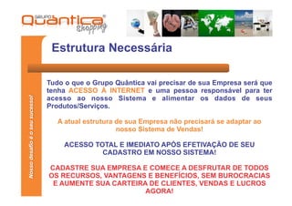 Estrutura Necessária

                                 Tudo o que o Grupo Quântica vai precisar de sua Empresa será que
                                 tenha ACESSO À INTERNET e uma pessoa responsável para ter
Nosso desafio é o seu sucesso!




                                 acesso ao nosso Sistema e alimentar os dados de seus
                                 Produtos/Serviços.

                                    A atual estrutura de sua Empresa não precisará se adaptar ao
                                                      nosso Sistema de Vendas!

                                     ACESSO TOTAL E IMEDIATO APÓS EFETIVAÇÃO DE SEU
                                              CADASTRO EM NOSSO SISTEMA!

                                 CADASTRE SUA EMPRESA E COMECE A DESFRUTAR DE TODOS
                                 OS RECURSOS, VANTAGENS E BENEFÍCIOS, SEM BUROCRACIAS
                                  E AUMENTE SUA CARTEIRA DE CLIENTES, VENDAS E LUCROS
                                                        AGORA!
 