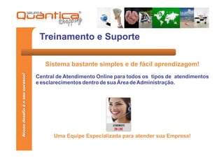 Treinamento e Suporte

                                    Sistema bastante simples e de fácil aprendizagem!
Nosso desafio é o seu sucesso!




                                 Central de Atendimento Online para todos os tipos de atendimentos
                                 e esclarecimentos dentro de sua Área de Administração.




                                       Uma Equipe Especializada para atender sua Empresa!
 