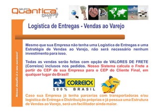 Logística de Entregas - Vendas ao Varejo

                                 Mesmo que sua Empresa não tenha uma Logística de Entregas e uma
                                 Estratégia de Vendas ao Varejo, não será necessário nenhum
Nosso desafio é o seu sucesso!




                                 investimento para isso.

                                 Todas as vendas serão feitas com opção de VALORES DE FRETE
                                 (Correios) inclusos nos pedidos. Nosso Sistema calcula o Frete a
                                 partir do CEP de sua Empresa para o CEP do Cliente Final, em
                                 qualquer lugar do Brasil!




                                 Caso sua Empresa já tenha parcerias com transportadoras e/ou
                                 logística de Entrega e Distribuição próprias e já possua uma Estrutura
                                 de Vendas ao Varejo, será um facilitador ainda maior.
 