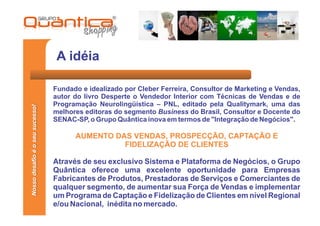 A idéia

                                 Fundado e idealizado por Cleber Ferreira, Consultor de Marketing e Vendas,
                                 autor do livro Desperte o Vendedor Interior com Técnicas de Vendas e de
                                 Programação Neurolingüística – PNL, editado pela Qualitymark, uma das
Nosso desafio é o seu sucesso!




                                 melhores editoras do segmento Business do Brasil, Consultor e Docente do
                                 SENAC-SP, o Grupo Quântica inova em termos de "Integração de Negócios".

                                       AUMENTO DAS VENDAS, PROSPECÇÃO, CAPTAÇÃO E
                                                 FIDELIZAÇÃO DE CLIENTES

                                 Através de seu exclusivo Sistema e Plataforma de Negócios, o Grupo
                                 Quântica oferece uma excelente oportunidade para Empresas
                                 Fabricantes de Produtos, Prestadoras de Serviços e Comerciantes de
                                 qualquer segmento, de aumentar sua Força de Vendas e implementar
                                 um Programa de Captação e Fidelização de Clientes em nível Regional
                                 e/ou Nacional, inédita no mercado.
 