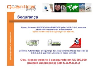 Segurança

                                   Nosso Sistema é AUDITADO DIARIAMENTE pela C.O.M.O.D.O, empresa
                                                Certificadora reconhecida mundialmente.
                                              Nosso Certificado de Segurança é de 256 bits.
Nosso desafio é o seu sucesso!




                                 Confira a Autenticidade e Segurança de nosso Sistema através dos selos da
                                              C.O.M.O.D.O que ficam visíveis em nosso website.


                                  Obs.: Nosso website é assegurado em U$ 500,000
                                       (Dólares Americanos) pela C.O.M.O.D.O
 