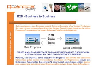 B2B - Business to Business


                                 Outra vantagem... sua Empresa poderá Comprar/Contratar e/ou Vender Produtos e
                                 Serviços com os mesmos benefícios dos demais Executivos de Negócios de outras
                                 Empresas Fornecedoras em nosso Sistema e Plataforma de Negócios.
Nosso desafio é o seu sucesso!




                                                                    B2B
                                                                   Compra
                                                                   e Vende
                                                                   Compra
                                                                   e Vende

                                          Sua Empresa                              Outra Empresa
                                  E MUITO MAIS! SUA EMPRESA SE TORNA AUTOMATICAMENTE E SEM NENHUM
                                          CUSTO ADICIONAL UM EXECUTIVO DE NEGÓCIOS TAMBÉM!
                                 Portanto, sua Empresa, como Executivo de Negócios, terá direito aos Descontos
                                 Concedidos pelos demais Fornecedores, Facilidade de Pagamentos através dos
                                 Sistemas de Pagamentos disponíveis (12 x sem juros), além de economizar, ganhar
                                 pela sua compra, pela compra das Empresas e Executivos de sua Rede de Negócios .
 