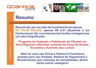 Resumo
                                 Resumindo, por um valor de investimento de apenas
                                 R$ 150,00 ANUAIS, apenas R$ 0,41 (Quarenta e um
Nosso desafio é o seu sucesso!




                                 Centavos) por dia, sua empresa terá muitas vantagens por
                                 um valor insignificante.
                                   Programa de Captação e Fidelização de Clientes em
                                 Nível Regional e Nacional, aumento da Força de Vendas,
                                            Economia e Aumento dos Lucros!

                                    Além de uma Loja Virtual e Sistema E-Commerce
                                  prontos para uso imediato, Sistema de Pagamentos e
                                  Recebimentos sem cobrança de mensalidades, dentre
                                                várias outras vantagens!
 