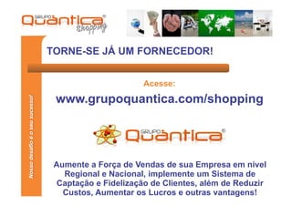 TORNE-SE JÁ UM FORNECEDOR!


                                                       Acesse:
                                  www.grupoquantica.com/shopping
Nosso desafio é o seu sucesso!




                                  Aumente a Força de Vendas de sua Empresa em nível
                                    Regional e Nacional, implemente um Sistema de
                                   Captação e Fidelização de Clientes, além de Reduzir
                                    Custos, Aumentar os Lucros e outras vantagens!
 