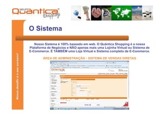 O Sistema

                                    Nosso Sistema é 100% baseado em web. O Quântica Shopping é a nossa
                                 Plataforma de Negócios e NÃO apenas mais uma Lojinha Virtual ou Sistema de
                                 E-Commerce. É TAMBÉM uma Loja Virtual e Sistema completo de E-Commerce.
Nosso desafio é o seu sucesso!




                                         ÁREA DE ADMINISTRAÇÃO - SISTEMA DE VENDAS DIRETAS
 