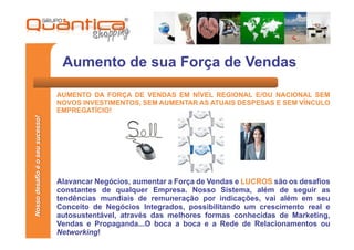 Aumento de sua Força de Vendas

                                 AUMENTO DA FORÇA DE VENDAS EM NÍVEL REGIONAL E/OU NACIONAL SEM
                                 NOVOS INVESTIMENTOS, SEM AUMENTAR AS ATUAIS DESPESAS E SEM VÍNCULO
                                 EMPREGATÍCIO!
Nosso desafio é o seu sucesso!




                                 Alavancar Negócios, aumentar a Força de Vendas e LUCROS são os desafios
                                 constantes de qualquer Empresa. Nosso Sistema, além de seguir as
                                 tendências mundiais de remuneração por indicações, vai além em seu
                                 Conceito de Negócios Integrados, possibilitando um crescimento real e
                                 autosustentável, através das melhores formas conhecidas de Marketing,
                                 Vendas e Propaganda...O boca a boca e a Rede de Relacionamentos ou
                                 Networking!
 