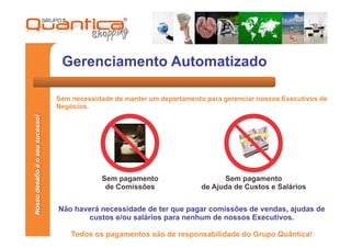 Gerenciamento Automatizado

                                 Sem necessidade de manter um departamento para gerenciar nossos Executivos de
                                 Negócios.
Nosso desafio é o seu sucesso!




                                             Sem pagamento                      Sem pagamento
                                              de Comissões                de Ajuda de Custos e Salários


                                 Não haverá necessidade de ter que pagar comissões de vendas, ajudas de
                                        custos e/ou salários para nenhum de nossos Executivos.

                                     Todos os pagamentos são de responsabilidade do Grupo Quântica!
 