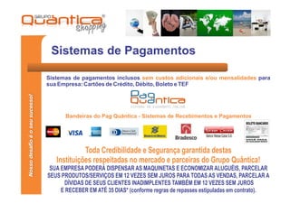 Sistemas de Pagamentos

                                 Sistemas de pagamentos inclusos sem custos adicionais e/ou mensalidades para
                                 sua Empresa: Cartões de Crédito, Débito, Boleto e TEF
Nosso desafio é o seu sucesso!




                                       Bandeiras do Pag Quãntica - Sistemas de Recebimentos e Pagamentos




                                              Toda Credibilidade e Segurança garantida destas
                                    Instituições respeitadas no mercado e parceiras do Grupo Quântica!
                                  SUA EMPRESA PODERÁ DISPENSAR AS MAQUINETAS E ECONOMIZAR ALUGUÉIS, PARCELAR
                                 SEUS PRODUTOS/SERVIÇOS EM 12 VEZES SEM JUROS PARA TODAS AS VENDAS, PARCELAR A
                                       DÍVIDAS DE SEUS CLIENTES INADIMPLENTES TAMBÉM EM 12 VEZES SEM JUROS
                                      E RECEBER EM ATÉ 35 DIAS* (conforme regras de repasses estipuladas em contrato).
 
