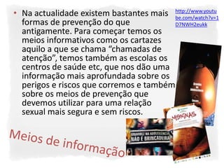 • Na actualidade existem bastantes mais http://www.youtu
                                         be.com/watch?v=1
  formas de prevenção do que             D7NWH2eukk
  antigamente. Para começar temos os
  meios informativos como os cartazes
  aquilo a que se chama “chamadas de
  atenção”, temos também as escolas os
  centros de saúde etc, que nos dão uma
  informação mais aprofundada sobre os
  perigos e riscos que corremos e também
  sobre os meios de prevenção que
  devemos utilizar para uma relação
  sexual mais segura e sem riscos.
 