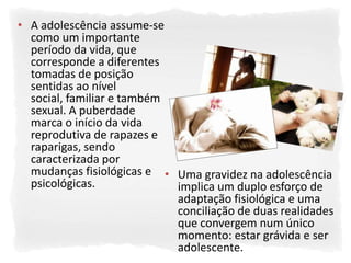 • A adolescência assume-se
  como um importante
  período da vida, que
  corresponde a diferentes
  tomadas de posição
  sentidas ao nível
  social, familiar e também
  sexual. A puberdade
  marca o início da vida
  reprodutiva de rapazes e
  raparigas, sendo
  caracterizada por
  mudanças fisiológicas e • Uma gravidez na adolescência
  psicológicas.             implica um duplo esforço de
                            adaptação fisiológica e uma
                            conciliação de duas realidades
                            que convergem num único
                            momento: estar grávida e ser
                            adolescente.
 