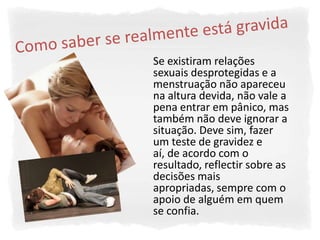 Se existiram relações
sexuais desprotegidas e a
menstruação não apareceu
na altura devida, não vale a
pena entrar em pânico, mas
também não deve ignorar a
situação. Deve sim, fazer
um teste de gravidez e
aí, de acordo com o
resultado, reflectir sobre as
decisões mais
apropriadas, sempre com o
apoio de alguém em quem
se confia.
 