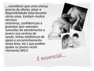 … considerar que uma criança
precisa de afecto, amor e
disponibilidade total durante
vários anos. Existem muitos
serviços
anónimos, confidenciais e
gratuitos (por exemplo:
consultas de atendimento a
jovens nos centros de
saúde, linhas telefónicas de
apoio e encaminhamento
nesta área, etc.) que podem
ajudar os jovens neste
momento difícil.
 