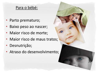 Para o bébé:

•   Parto prematuro;
•   Baixo peso ao nascer;
•   Maior risco de morte;
•   Maior risco de maus tratos;
•   Desnutrição;
•   Atraso do desenvolvimento;
 