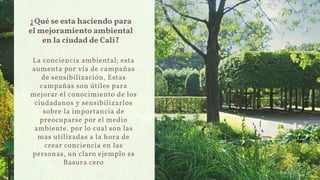 ¿Qué se esta haciendo para
el mejoramiento ambiental
en la ciudad de Cali?
La conciencia ambiental; esta
aumenta por vía de campañas
de sensibilización, Estas
campañas son útiles para
mejorar el conocimiento de los
ciudadanos y sensibilizarlos
sobre la importancia de
preocuparse por el medio
ambiente. por lo cual son las
mas utilizadas a la hora de
crear conciencia en las
personas, un claro ejemplo es
Basura cero
 
