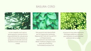BASURA CERO
es una campaña con la que se
quiere generar conciencia de la
responsabilidad de cada persona
sobre el tema de las basuras; La
propuesta se extiende entre los
distintos actores sociales en la
ciudad
Este proyecto está desarrollado
por la Corporación Autónoma
Regional del Valle del Cauca(CVC)
y el Departamento
Administrativo de Gestión del
Medio Ambiente (Dagma) con el
apoyo de la Pontificia
Universidad Javeriana Cali
el proyecto trata sobre diferentes
estrategias públicas y privadas
para fortalecer la sostenibilidad
ambiental de la ciudad.
 